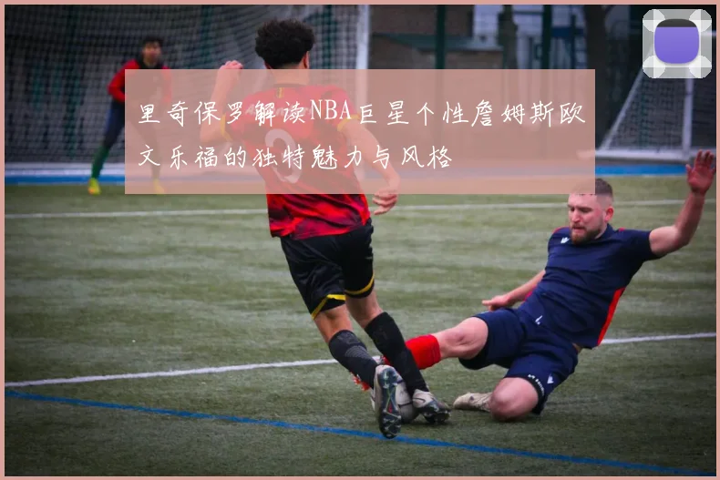 里奇保罗解读NBA巨星个性詹姆斯欧文乐福的独特魅力与风格