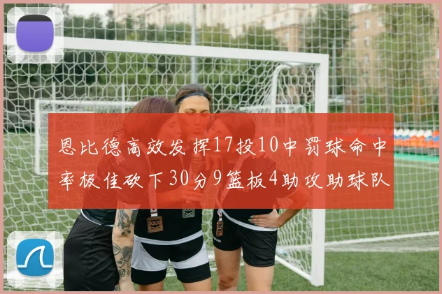 恩比德高效发挥17投10中罚球命中率极佳砍下30分9篮板4助攻助球队获胜