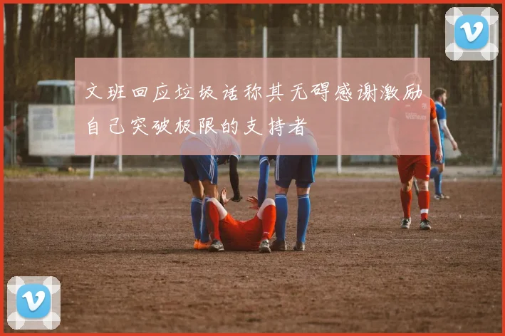 文班回应垃圾话称其无碍感谢激励自己突破极限的支持者