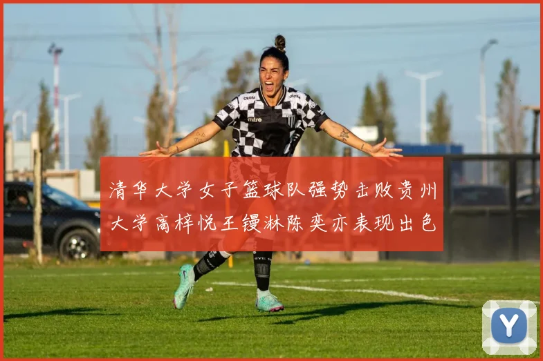 清华大学女子篮球队强势击败贵州大学高梓悦王镘淋陈奕亦表现出色贡献显著