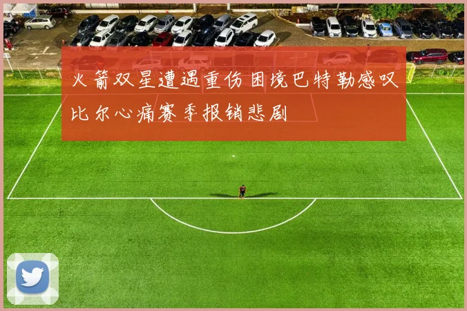 火箭双星遭遇重伤困境巴特勒感叹比尔心痛赛季报销悲剧