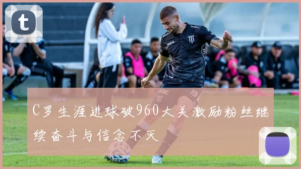 C罗生涯进球破960大关激励粉丝继续奋斗与信念不灭