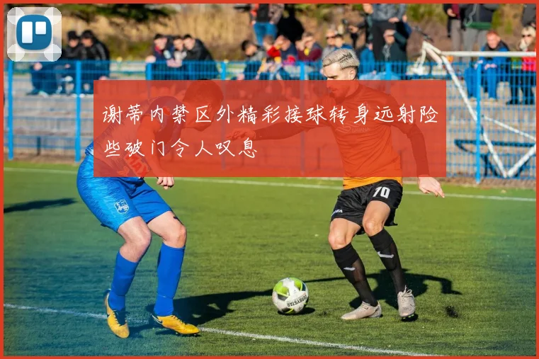 谢蒂内禁区外精彩接球转身远射险些破门令人叹息