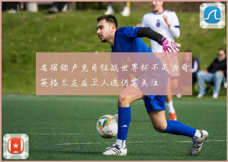 名宿称卢克肖征战世界杯不足为奇英格兰左后卫人选仍需关注