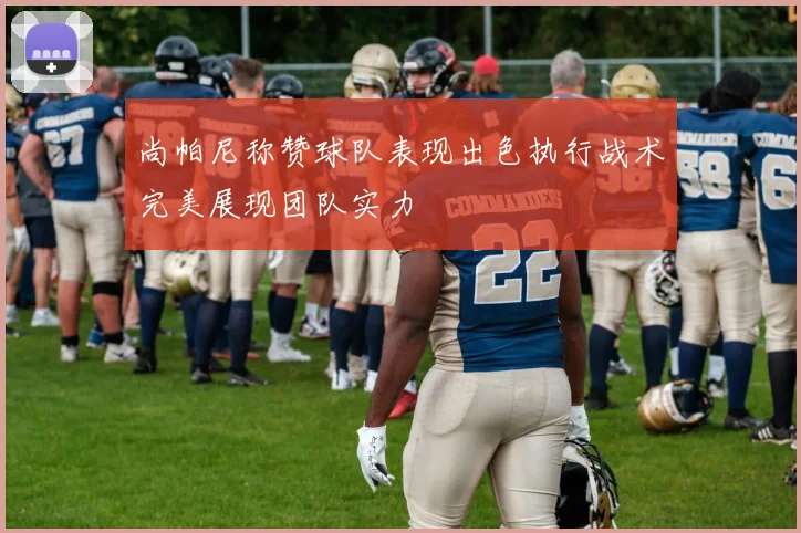 尚帕尼称赞球队表现出色执行战术完美展现团队实力