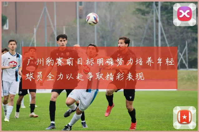 广州豹赛前目标明确努力培养年轻球员全力以赴争取精彩表现