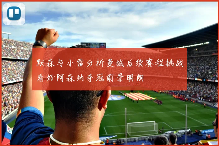 默森与小雷分析曼城后续赛程挑战看好阿森纳夺冠前景明朗