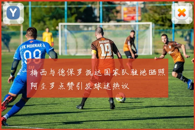 梅西与德保罗抵达国家队驻地晒照阿圭罗点赞引发球迷热议
