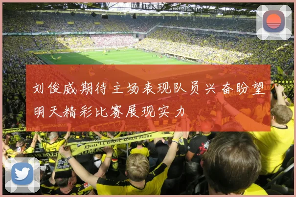 刘俊威期待主场表现队员兴奋盼望明天精彩比赛展现实力