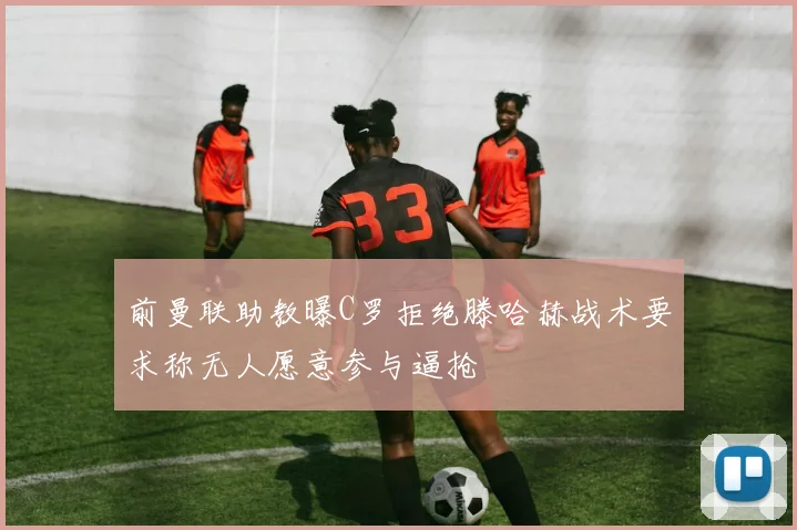 前曼联助教曝C罗拒绝滕哈赫战术要求称无人愿意参与逼抢