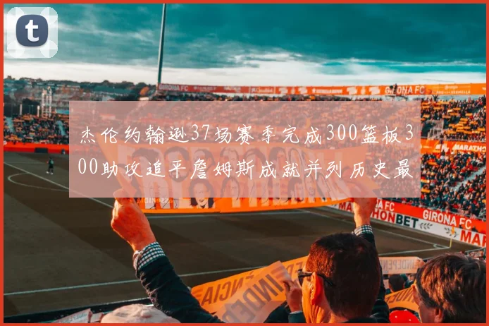杰伦约翰逊37场赛季完成300篮板300助攻追平詹姆斯成就并列历史最快前锋