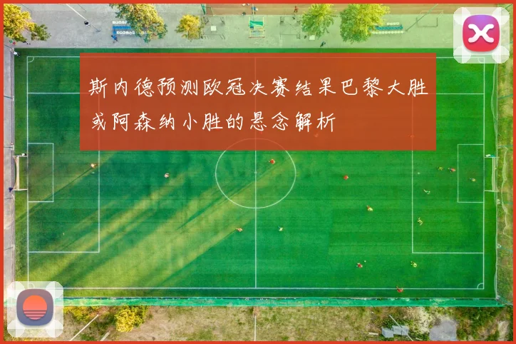 斯内德预测欧冠决赛结果巴黎大胜或阿森纳小胜的悬念解析