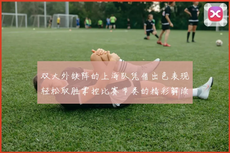 双大外缺阵的上海队凭借出色表现轻松取胜掌控比赛节奏的精彩解读