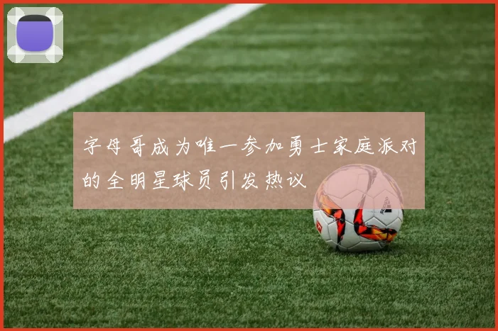 字母哥成为唯一参加勇士家庭派对的全明星球员引发热议
