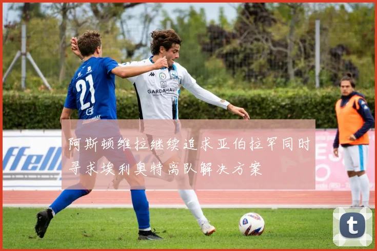 阿斯顿维拉继续追求亚伯拉罕同时寻求埃利奥特离队解决方案