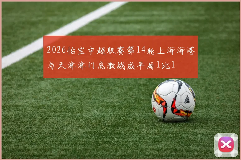 2026怡宝中超联赛第14轮上海海港与天津津门虎激战成平局1比1