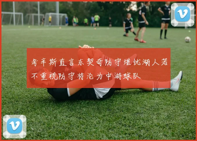 考辛斯直言东契奇防守堪忧湖人若不重视防守将沦为中游球队