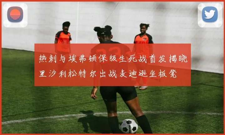 热刺与埃弗顿保级生死战首发揭晓里沙利松特尔出战麦迪逊坐板凳