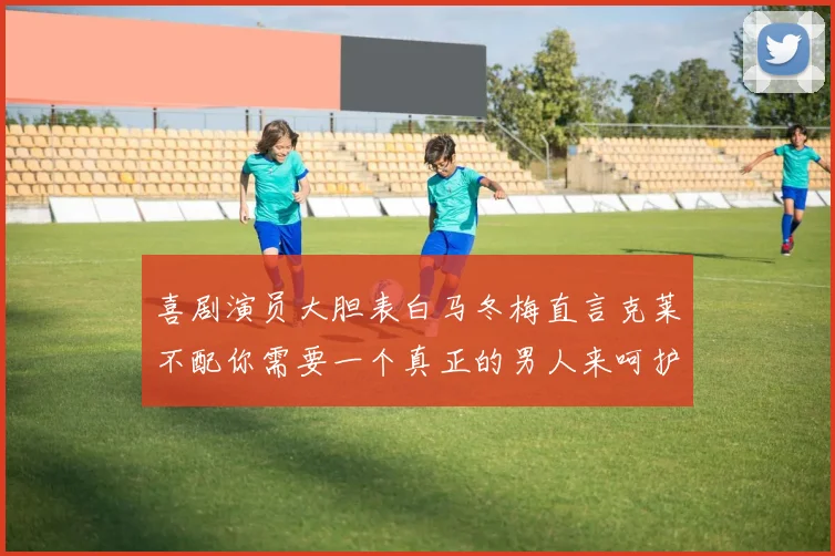 喜剧演员大胆表白马冬梅直言克莱不配你需要一个真正的男人来呵护你